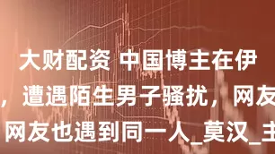 大财配资 中国博主在伊朗当沙发客，遭遇陌生男子骚扰，网友也遇到同一人_莫汉_主人_文化