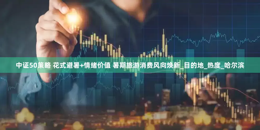 中证50策略 花式避暑+情绪价值 暑期旅游消费风向焕新_目的地_热度_哈尔滨