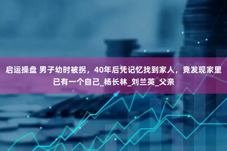 启运操盘 男子幼时被拐，40年后凭记忆找到家人，竟发现家里已有一个自己_杨长林_刘兰英_父亲