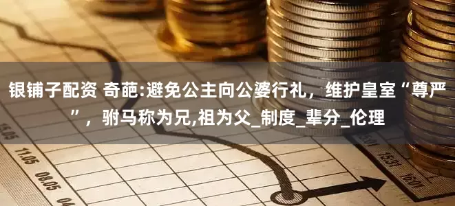 银铺子配资 奇葩:避免公主向公婆行礼，维护皇室“尊严”，驸马称为兄,祖为父_制度_辈分_伦理