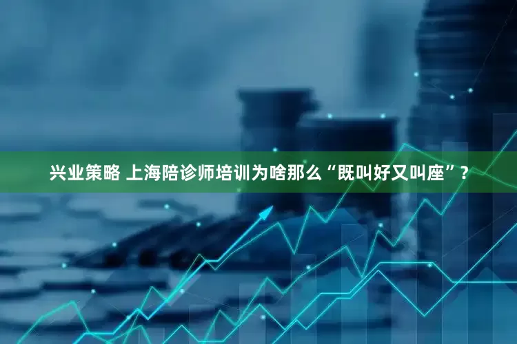 兴业策略 上海陪诊师培训为啥那么“既叫好又叫座”？