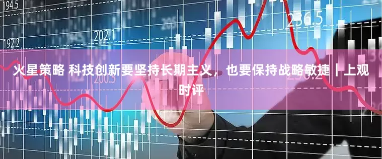 火星策略 科技创新要坚持长期主义，也要保持战略敏捷｜上观时评