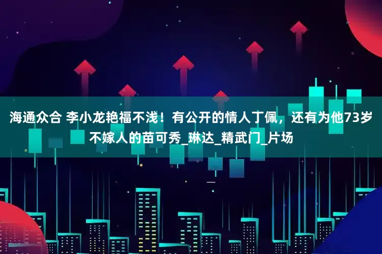 海通众合 李小龙艳福不浅！有公开的情人丁佩，还有为他73岁不嫁人的苗可秀_琳达_精武门_片场