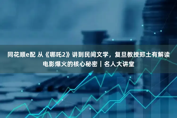 同花顺e配 从《哪吒2》讲到民间文学，复旦教授郑土有解读电影爆火的核心秘密｜名人大讲堂