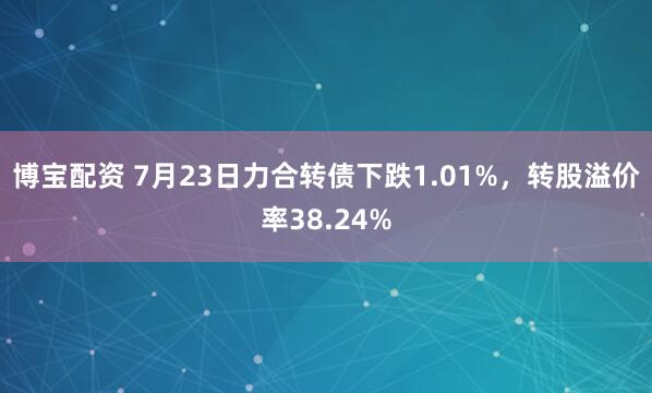 博宝配资 7月23日力合转债下跌1.01%，转股溢价率38.24%