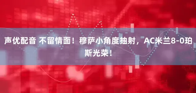 声优配音 不留情面！穆萨小角度抽射，AC米兰8-0珀斯光荣！