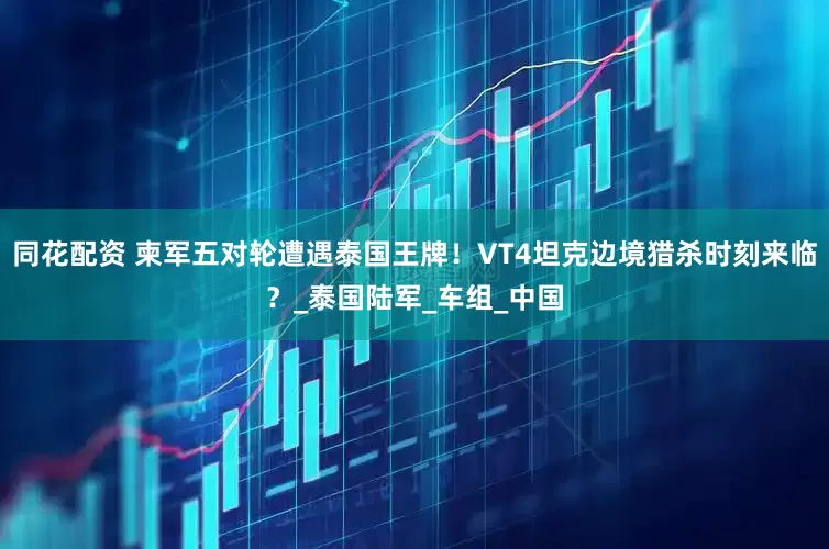 同花配资 柬军五对轮遭遇泰国王牌！VT4坦克边境猎杀时刻来临？_泰国陆军_车组_中国