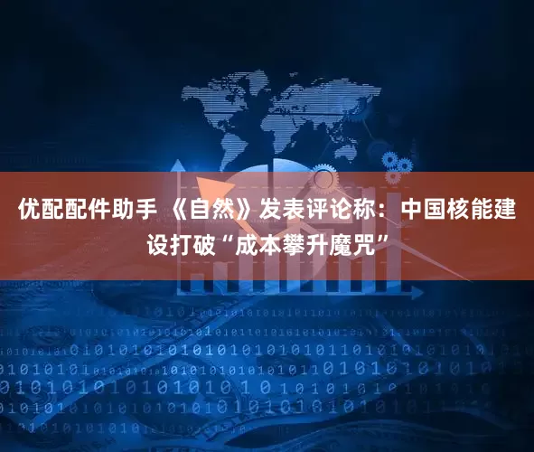 优配配件助手 《自然》发表评论称：中国核能建设打破“成本攀升魔咒”