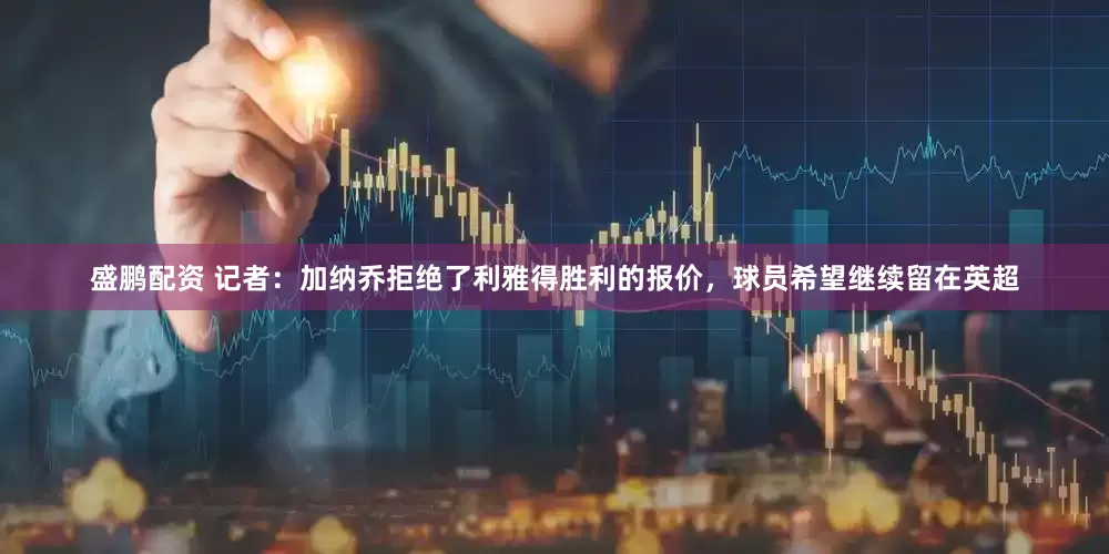 盛鹏配资 记者：加纳乔拒绝了利雅得胜利的报价，球员希望继续留在英超