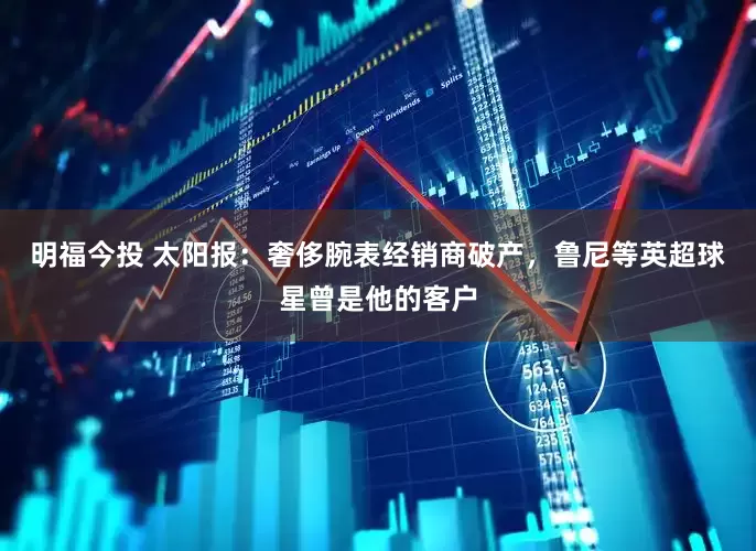 明福今投 太阳报：奢侈腕表经销商破产，鲁尼等英超球星曾是他的客户