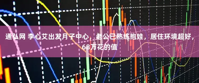 通弘网 李心艾出发月子中心，老公已熟练抱娃，居住环境超好，68万花的值