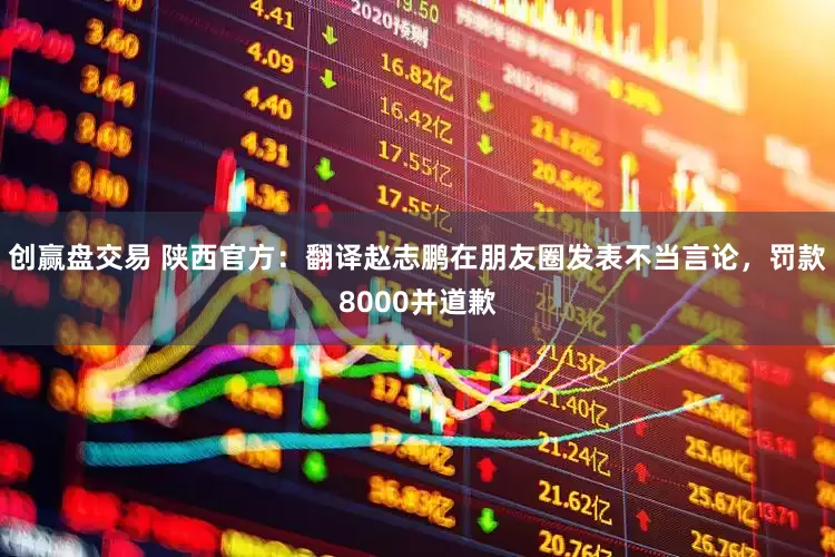 创赢盘交易 陕西官方：翻译赵志鹏在朋友圈发表不当言论，罚款8000并道歉