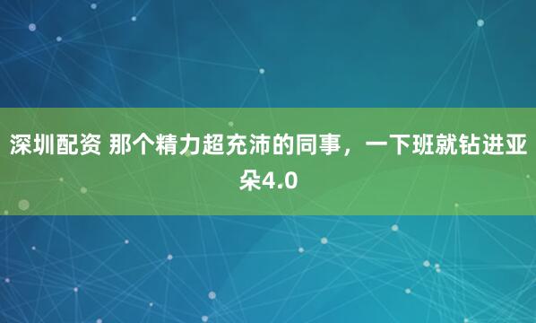 深圳配资 那个精力超充沛的同事，一下班就钻进亚朵4.0