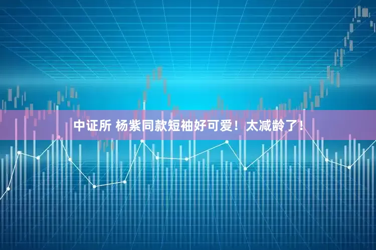 中证所 杨紫同款短袖好可爱！太减龄了！