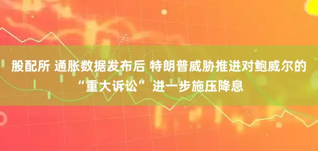 股配所 通胀数据发布后 特朗普威胁推进对鲍威尔的“重大诉讼” 进一步施压降息