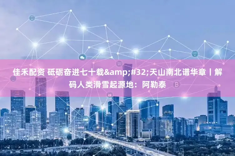 佳禾配资 砥砺奋进七十载 天山南北谱华章丨解码人类滑雪起源地：阿勒泰
