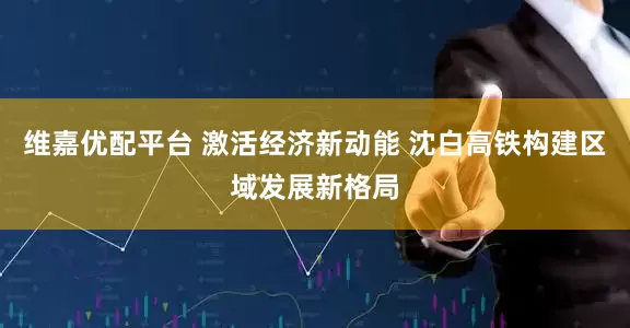 维嘉优配平台 激活经济新动能 沈白高铁构建区域发展新格局
