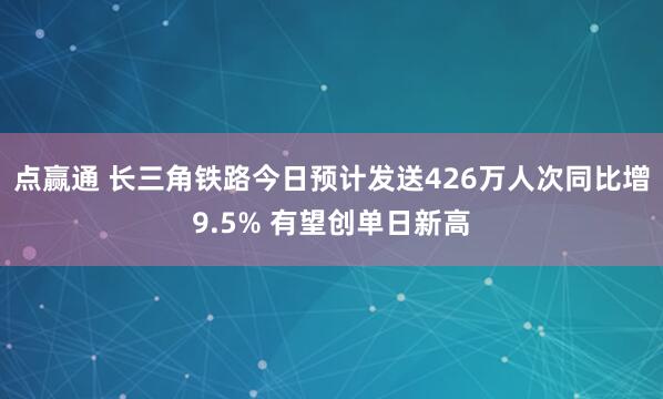 点赢通 长三角铁路今日预计发送426万人次同比增9.5% 有望创单日新高