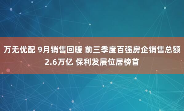 万无优配 9月销售回暖 前三季度百强房企销售总额2.6万亿 保利发展位居榜首