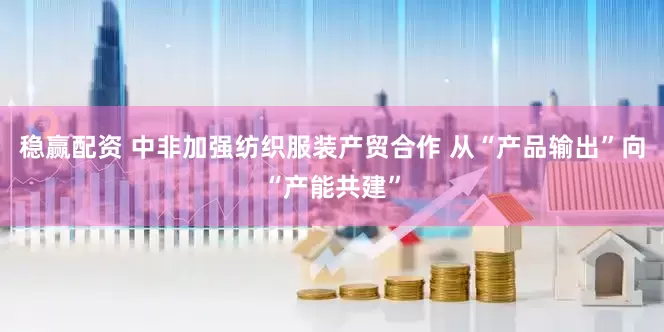 稳赢配资 中非加强纺织服装产贸合作 从“产品输出”向“产能共建”