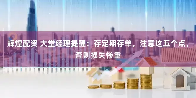 辉煌配资 大堂经理提醒：存定期存单，注意这五个点，否则损失惨重