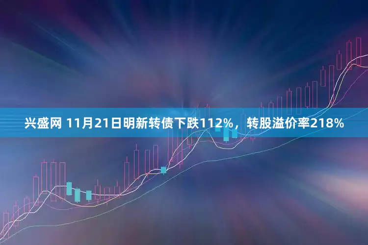 兴盛网 11月21日明新转债下跌112%，转股溢价率218%