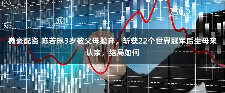 微豪配资 陈若琳3岁被父母抛弃，斩获22个世界冠军后生母来认亲，结局如何